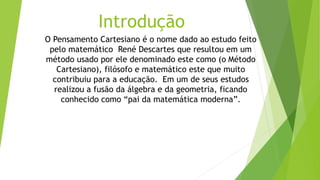 Introdução
O Pensamento Cartesiano é o nome dado ao estudo feito
pelo matemático René Descartes que resultou em um
método usado por ele denominado este como (o Método
Cartesiano), filósofo e matemático este que muito
contribuiu para a educação. Em um de seus estudos
realizou a fusão da álgebra e da geometria, ficando
conhecido como “pai da matemática moderna”.
 