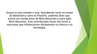 Graças as seus estudos e suas descobertas tanto no campo
da Matemática como na Filosofia, podemos dizer que
existia um mundo antes de Réne Descartes e outro após
Réne Descartes. Suas contribuições foram tão fortes e
marcantes que influenciaram diretamente na ciência e na
tecnologia.
 