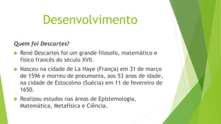 Desenvolvimento
Quem foi Descartes?
 René Descartes foi um grande filosofo, matemático e
físico francês do século XVII.
 Nasceu na cidade de La Haye (França) em 31 de março
de 1596 e morreu de pneumonia, aos 53 anos de idade,
na cidade de Estocolmo (Suécia) em 11 de fevereiro de
1650.
 Realizou estudos nas áreas de Epistemologia,
Matemática, Metafísica e Ciência.
 