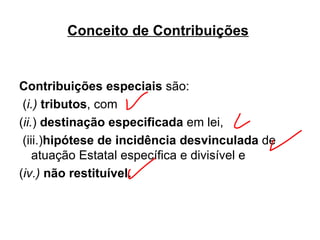 Conceito de Contribuições   Contribuições especiais  são: ( i.)   tributos , com  ( ii. )  destinação especificada  em lei, (iii.) hipótese de incidência desvinculada  de atuação Estatal específica e divisível e  ( iv.)  não restituível.   