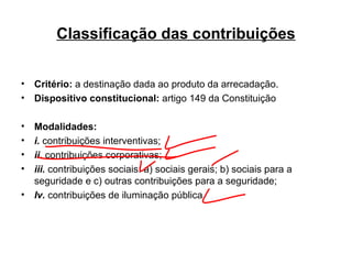 Classificação das contribuições Critério:  a destinação dada ao produto da arrecadação. Dispositivo constitucional:  artigo 149 da Constituição Modalidades: i.  contribuições interventivas; ii.  contribuições corporativas; iii.  contribuições sociais: a) sociais gerais; b) sociais para a seguridade e c) outras contribuições para a seguridade; Iv.   contribuições de iluminação pública 