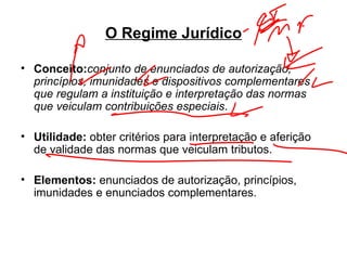 O Regime Jurídico Conceito: conjunto de enunciados de autorização, princípios, imunidades e dispositivos complementares que regulam a instituição e interpretação das normas que veiculam contribuições especiais . Utilidade:  obter critérios para interpretação e aferição de validade das normas que veiculam tributos. Elementos:  enunciados de autorização, princípios, imunidades e enunciados complementares. 
