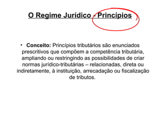 O Regime Jurídico - Princípios Conceito:  Princípios tributários são enunciados prescritivos que compõem a competência tributária, ampliando ou restringindo as possibilidades de criar normas jurídico-tributárias – relacionadas, direta ou indiretamente, à instituição, arrecadação ou fiscalização de tributos.   