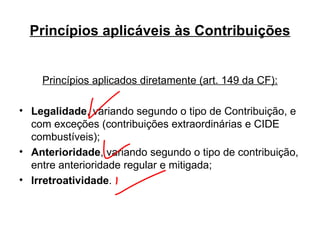 Princípios aplicáveis às Contribuições Princípios aplicados diretamente (art. 149 da CF): Legalidade , variando segundo o tipo de Contribuição, e com exceções (contribuições extraordinárias e CIDE combustíveis); Anterioridade , variando segundo o tipo de contribuição, entre anterioridade regular e mitigada; Irretroatividade . 