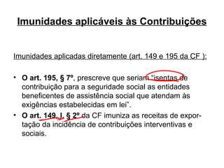 Imunidades aplicáveis às Contribuições Imunidades aplicadas diretamente (art. 149 e 195 da CF ): O art. 195, § 7º , prescreve que seriam “isentas de contribuição para a seguridade social as entidades beneficentes de assistência social que atendam às exigências estabelecidas em lei” . O art. 149, I, § 2º  da CF imuniza as receitas de expor-tação da incidência de contribuições interventivas e sociais. 
