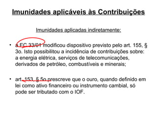 Imunidades aplicáveis às Contribuições Imunidades aplicadas indiretamente: a EC 33/01 modificou dispositivo previsto pelo art. 155, § 3o. Isto possibilitou a incidência de contribuições sobre: a energia elétrica, serviços de telecomunicações, derivados de petróleo, combustíveis e minerais; art. 153, § 5o prescreve que o ouro, quando definido em lei como ativo financeiro ou instrumento cambial, só pode ser tributado com o IOF.  