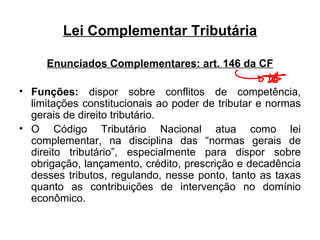Lei Complementar Tributária Enunciados Complementares: art. 146 da CF Funções:  dispor sobre conflitos de competência, limitações constitucionais ao poder de tributar e normas gerais de direito tributário. O Código Tributário Nacional atua como lei complementar, na disciplina das “normas gerais de direito tributário”, especialmente para dispor sobre obrigação, lançamento, crédito, prescrição e decadência desses tributos, regulando, nesse ponto, tanto as taxas quanto as contribuições de intervenção no domínio econômico. 
