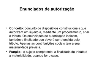 Enunciados de autorização   Conceito:  conjunto de dispositivos constitucionais que autorizam um sujeito a, mediante um procedimento, criar o tributo. Os enunciados de autorização indicam, também a finalidade que deverá ser atendida pelo tributo. Apenas as contribuições sociais tem a sua materialidade prevista. Função:  o sujeito competente, a finalidade do tributo e a materialidade, quando for o caso. 