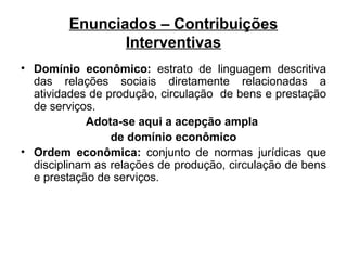 Enunciados – Contribuições Interventivas Domínio econômico:  estrato de linguagem descritiva das relações sociais diretamente relacionadas a atividades de produção, circulação  de bens e prestação de serviços. Adota-se aqui a acepção ampla  de domínio econômico Ordem econômica:  conjunto de normas jurídicas que disciplinam as relações de produção, circulação de bens e prestação de serviços.  