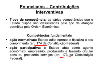 Enunciados – Contribuições Interventivas Tipos de competência:  as várias competências que o Estado dispõe são classificadas pelo tipo de atuação permitida pela Ordem Econômica. Competências fundamentais ação normativa: o Estado edita normas e fiscaliza o seu cumprimento (art. 174 da Constituição Federal) ação participativa:  o Estado   atua como agente econômico, empresário, produzindo e fazendo circular bens ou prestando serviços (art. 173 da Constituição Federal). 