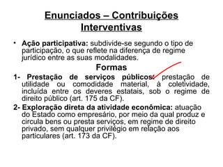 Enunciados – Contribuições Interventivas Ação participativa:  subdivide-se segundo o tipo de participação, o que reflete na diferença de regime jurídico entre as suas modalidades. Formas 1- Prestação de serviços públicos:  prestação de utilidade ou comodidade material, à coletividade, incluída entre os deveres estatais, sob o regime de direito público (art. 175 da CF). 2- Exploração direta da atividade econômica:  atuação do Estado como empresário, por meio da qual produz e circula bens ou presta serviços, em regime de direito privado, sem qualquer privilégio em relação aos particulares (art. 173 da CF). 
