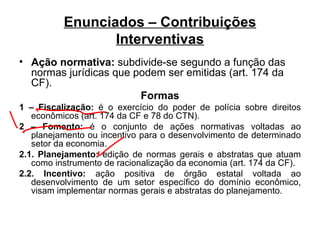 Enunciados – Contribuições Interventivas Ação normativa:  subdivide-se segundo a função das normas jurídicas que podem ser emitidas (art. 174 da CF). Formas 1 – Fiscalização:  é o exercício do poder de polícia sobre direitos econômicos (art. 174 da CF e 78 do CTN). 2 – Fomento:  é o conjunto de ações normativas voltadas ao planejamento ou incentivo para o desenvolvimento de determinado setor da economia. 2.1. Planejamento:  edição de normas gerais e abstratas que atuam como instrumento de racionalização da economia (art. 174 da CF). 2.2. Incentivo:  ação positiva de órgão estatal voltada ao desenvolvimento de um setor específico do domínio econômico, visam implementar normas gerais e abstratas do planejamento. 