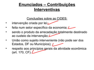 Enunciados – Contribuições Interventivas Conclusões sobre as CIDES: intervenção criada por lei;  feita num setor específico da economia;  sendo o produto da arrecadação totalmente destinado ao custeio da intervenção; União como sujeito interveniente (não pode ser dos Estados, DF ou Municípios); respeito aos princípios gerais da atividade econômica (art. 170, CF). 