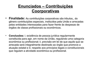Enunciados – Contribuições Coorporativas Finalidade:   As contribuições corporativas são tributos,, do gênero contribuições especiais, instituídos pela União e arrecadas pelas entidades interessadas para fazer frente às despesas de órgãos de classe profissionais ou econômicos. Conclusões:  i. existência de pessoa jurídica regularmente constituída para agir, em nome da União, regulando uma categoria econômica ou profissional; ii. previsão em lei de que aquilo que se arrecada será integralmente destinado ao órgão que promove a atuação estatal e iii. respeito aos princípios legais e constitucionais que regulam a atividade econômica ou profissional.   