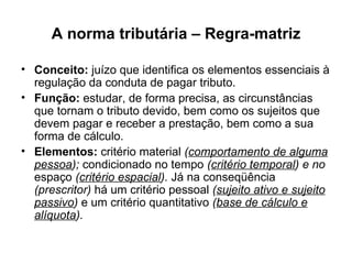 A norma tributária – Regra-matriz Conceito:  juízo que identifica os elementos essenciais à regulação da conduta de pagar tributo. Função:  estudar, de forma precisa, as circunstâncias que tornam o tributo devido, bem como os sujeitos que devem pagar e receber a prestação, bem como a sua forma de cálculo. Elementos:  critério material  ( comportamento de alguma pessoa );  condicionado no tempo  ( critério temporal ) e no  espaço  ( critério espacial ).  Já na conseqüência  (prescritor)  há um critério pessoal  ( sujeito ativo e sujeito passivo )  e um critério quantitativo  ( base de cálculo e alíquota ). 