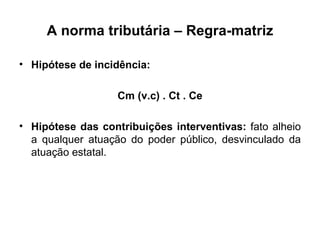 A norma tributária – Regra-matriz Hipótese de incidência: Cm (v.c) . Ct . Ce Hipótese das contribuições interventivas:  fato alheio a qualquer atuação do poder público, desvinculado da atuação estatal. 