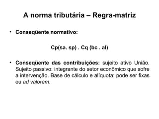 A norma tributária – Regra-matriz Conseqüente normativo: Cp(sa. sp) . Cq (bc . al) Conseqüente das contribuições:  sujeito ativo União. Sujeito passivo: integrante do setor econômico que sofre a intervenção. Base de cálculo e alíquota: pode ser fixas ou  ad valorem . 