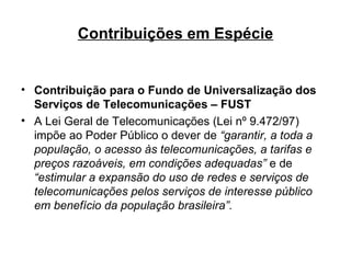 Contribuições em Espécie Contribuição para o Fundo de Universalização dos Serviços de Telecomunicações – FUST A Lei Geral de Telecomunicações (Lei nº 9.472/97) impõe ao Poder Público o dever de  “garantir, a toda a população, o acesso às telecomunicações, a tarifas e preços razoáveis, em condições adequadas”  e de  “estimular a expansão do uso de redes e serviços de telecomunicações pelos serviços de interesse público em benefício da população brasileira”. 