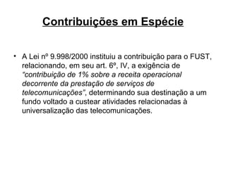 Contribuições em Espécie A Lei nº 9.998/2000 instituiu a contribuição para o FUST, relacionando, em seu art. 6º, IV, a exigência de  “contribuição de 1% sobre a receita operacional decorrente da prestação de serviços de telecomunicações” , determinando sua destinação a um fundo voltado a custear atividades relacionadas à universalização das telecomunicações. 