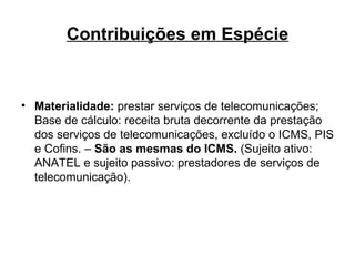 Contribuições em Espécie Materialidade:  prestar serviços de telecomunicações; Base de cálculo: receita bruta decorrente da prestação dos serviços de telecomunicações, excluído o ICMS, PIS e Cofins. –  São as mesmas do ICMS.  (Sujeito ativo: ANATEL e sujeito passivo: prestadores de serviços de telecomunicação). 