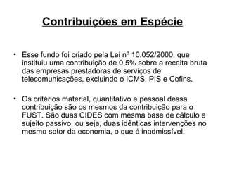 Contribuições em Espécie Esse fundo foi criado pela Lei nº 10.052/2000, que instituiu uma contribuição de 0,5% sobre a receita bruta das empresas prestadoras de serviços de telecomunicações, excluindo o ICMS, PIS e Cofins. Os critérios material, quantitativo e pessoal dessa contribuição são os mesmos da contribuição para o FUST. São duas CIDES com mesma base de cálculo e sujeito passivo, ou seja, duas idênticas intervenções no mesmo setor da economia, o que é inadmissível.  