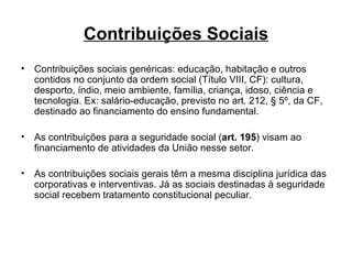 Contribuições Sociais Contribuições sociais genéricas: educação, habitação e outros contidos no conjunto da ordem social (Título VIII, CF): cultura, desporto, índio, meio ambiente, família, criança, idoso, ciência e tecnologia. Ex: salário-educação, previsto no art. 212, § 5º, da CF, destinado ao financiamento do ensino fundamental. As contribuições para a seguridade social ( art. 195 ) visam ao financiamento de atividades da União nesse setor.  As contribuições sociais gerais têm a mesma disciplina jurídica das corporativas e interventivas. Já as sociais destinadas à seguridade social recebem tratamento constitucional peculiar.  