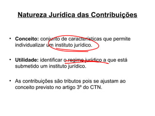 Natureza Jurídica das Contribuições Conceito:  conjunto de características que permite individualizar um instituto jurídico. Utilidade:  identificar o regime jurídico a que está submetido um instituto jurídico. As contribuições são tributos pois se ajustam ao conceito previsto no artigo 3º do CTN. 