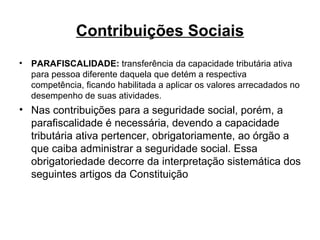 Contribuições Sociais PARAFISCALIDADE:  transferência da capacidade tributária ativa para pessoa diferente daquela que detém a respectiva competência, ficando habilitada a aplicar os valores arrecadados no desempenho de suas atividades. Nas contribuições para a seguridade social, porém, a parafiscalidade é necessária, devendo a capacidade tributária ativa pertencer, obrigatoriamente, ao órgão a que caiba administrar a seguridade social. Essa obrigatoriedade decorre da interpretação sistemática dos seguintes artigos da Constituição 