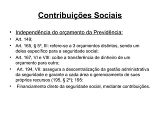 Contribuições Sociais Independência do orçamento da Previdência: Art. 149; Art. 165, § 5º, III: refere-se a 3 orçamentos distintos, sendo um deles específico para a seguridade social;  Art. 167, VI e VIII: coíbe a transferência de dinheiro de um orçamento para outro; Art. 194, VII: assegura a descentralização da gestão administrativa da seguridade e garante a cada área o gerenciamento de sues próprios recursos (195, § 2º); 195: Financiamento direto da seguridade social, mediante contribuições. 