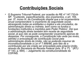 Contribuições Sociais O Supremo Tribunal Federal, por ocasião do RE nº 147.733-9-SP,  “Cuidando, especificamente, dos orçamentos, o art. 165, par. 5º, inciso III, da Constituição dispõe que a lei orçamentária anual compreenderá ‘o orçamento da seguridade social, abrangendo todas as entidades e órgãos a ela vinculados, da administração direta ou indireta, bem como os fundos e fundações instituídos e mantidos pelo Poder Público’. Daí que a administração direta também tem receita de seguridade social, já que não se pode compreender orçamento apenas de despesas. Por conseguinte, a Constituição não veda (ao revés, admite) a arrecadação de contribuição social pela administração direta da União, não se podendo inquinar de inconstitucionalidade a Lei nº 7.689/88, pelo fato de a contribuição por ela criada ser arrecadada pela própria União, através da Secretaria da Receita Federal (arts. 6º e 7º). ”  (RTJ nº 143, p. 694).   – Julgamento da constitucionalidade da COFINS. 