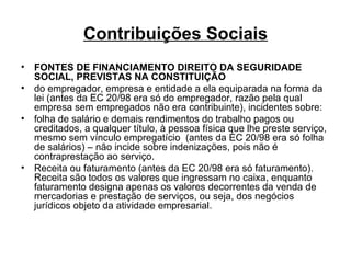 Contribuições Sociais FONTES DE FINANCIAMENTO DIREITO DA SEGURIDADE SOCIAL, PREVISTAS NA CONSTITUIÇÃO do empregador, empresa e entidade a ela equiparada na forma da lei (antes da EC 20/98 era só do empregador, razão pela qual empresa sem empregados não era contribuinte), incidentes sobre: folha de salário e demais rendimentos do trabalho pagos ou creditados, a qualquer título, à pessoa física que lhe preste serviço, mesmo sem vínculo empregatício  (antes da EC 20/98 era só folha de salários) – não incide sobre indenizações, pois não é contraprestação ao serviço. Receita ou faturamento (antes da EC 20/98 era só faturamento). Receita são todos os valores que ingressam no caixa, enquanto faturamento designa apenas os valores decorrentes da venda de mercadorias e prestação de serviços, ou seja, dos negócios jurídicos objeto da atividade empresarial.  