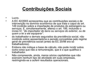 Contribuições Sociais Lucro. A EC 42/2003 acrescentou que as contribuições sociais e de intervenção no domínio econômico de que trata o caput do art. 149 incidirão sobre a importação de produtos do estrangeiro ou serviços. E, simultaneamente, alterou o art. 195, incluindo o inciso IV:  “do importador de bens ou serviços do exterior, ou de quem a lei a ele equiparar” .  do trabalhador e demais segurados da previdência social, não incidindo sobre aposentadoria e pensão concedidas pelo regime geral de previdência social (antes da EC 20/98 era só trabalhadores). Embora não indique a base de cálculo, não pode incidir sobre outra coisa que não a remuneração, que é o que qualifica o trabalhador. Não compreende, ainda, meros sócios capitalistas que não exercem nenhum tipo de atividade em suas empresas, restringindo-se a auferir resultados operacionais.  