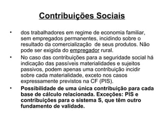 Contribuições Sociais dos trabalhadores em regime de economia familiar, sem empregados permanentes, incidindo sobre o resultado da comercialização  de seus produtos. Não pode ser exigida do  empregador  rural. No caso das contribuições para a seguridade social há indicação das passíveis materialidades e sujeitos passivos, podem apenas uma contribuição incidir sobre cada materialidade, exceto nos casos expressamente previstos na CF (PIS). Possibilidade de uma única contribuição para cada base de cálculo relacionada. Exceções: PIS e contribuições para o sistema S, que têm outro fundamento de validade.   