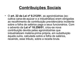 Contribuições Sociais O  art. 22 da Lei nº 8.212/91 , as agroindústrias (ex: cultiva cana-de-açúcar e a industrializa) eram obrigadas ao recolhimento de contribuição previdenciária incidente sobre a folha de salários paga a seus funcionários. Com o advento da  Lei nº 10.256/01 , criou-se nova contribuição devida pelas agroindústrias que industrializam matéria-prima própria, em substituição àquela outra, calculada sobre a folha de salários, recaindo, esse tributo, sobre a receita bruta. 