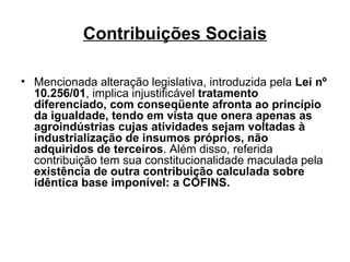 Contribuições Sociais Mencionada alteração legislativa, introduzida pela  Lei nº 10.256/01 , implica injustificável  tratamento diferenciado, com conseqüente afronta ao princípio da igualdade, tendo em vista que onera apenas as agroindústrias cujas atividades sejam voltadas à industrialização de insumos próprios, não adquiridos de terceiros . Além disso, referida contribuição tem sua constitucionalidade maculada pela  existência de outra contribuição calculada sobre idêntica base imponível: a COFINS. 