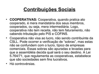 Contribuições Sociais COOPERATIVAS:  Cooperativa, quando pratica ato cooperado, é mera mandatária dos seus membros, cooperados, ou seja, mera intermediária. Logo, cooperativa não tem receita, não tem faturamento, não cabendo tributação pelo PIS e COFINS.  Cooperativa não visa ao lucro, não sendo contribuinte da CSLL. Pode ocorrer a verificação de “sobras”, mas estas não se confundem com o lucro, típico de empresas comerciais. Essas sobras são apuradas e levadas para que a assembléia decida qual será o seu destino. A Lei 5.764/71, que regulamenta as cooperativas, estabelece que são sociedades sem fins lucrativos. Há controvérsias. 