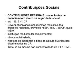 Contribuições Sociais CONTRIBUIÇÕES RESIDUAIS: novas fontes de financiamento direto da seguridade social. art. 195, § 4º, CF Devem observância aos mesmos requisitos dos impostos residuais, previstos no art. 154, I, da CF, quais sejam: instituição mediante lei complementar; não-cumulatividade; hipótese de incidência e base de cálculo diversos dos discriminados na CF. Trata-se da mesma não-cumulatividade do IPI e ICMS.  