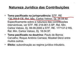 Natureza Jurídica das Contribuições Tema pacificado na jurisprudência:  STF. RE 138.284-8 CE, Rel. Min. Carlos Veloso, Dj. 28.08.92. Especificamente sobre a natureza das contribuições interventivas, ver STF. RE 218.061-5 SP, Rel. Min. Carlos Veloso, Dj. 08.09.2000 e STF. RE. 177137-2 RS, Rel. Min. Carlos Veloso, Dj. 18.04.97. Tema pacificado na doutrina:  Paulo de Barros Carvalho; Roque Antônio Carraza; Mizabel Derzi entre muitos outros. Efeito:  subordinação ao regime jurídico tributário. 