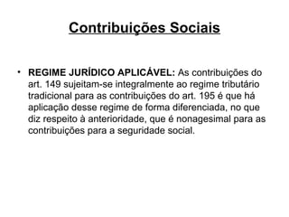 Contribuições Sociais REGIME JURÍDICO APLICÁVEL:  As contribuições do art. 149 sujeitam-se integralmente ao regime tributário tradicional para as contribuições do art. 195 é que há aplicação desse regime de forma diferenciada, no que diz respeito à anterioridade, que é nonagesimal para as contribuições para a seguridade social. 