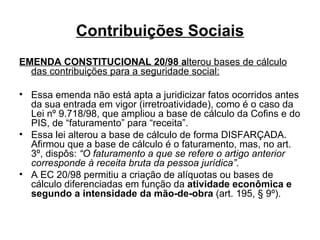 Contribuições Sociais EMENDA CONSTITUCIONAL 20/98 a lterou bases de cálculo das contribuições para a seguridade social: Essa emenda não está apta a juridicizar fatos ocorridos antes da sua entrada em vigor (irretroatividade), como é o caso da Lei nº 9.718/98, que ampliou a base de cálculo da Cofins e do PIS, de “faturamento” para “receita”. Essa lei alterou a base de cálculo de forma DISFARÇADA. Afirmou que a base de cálculo é o faturamento, mas, no art. 3º, dispôs:  “O faturamento a que se refere o artigo anterior corresponde à receita bruta da pessoa jurídica” .  A EC 20/98 permitiu a criação de alíquotas ou bases de cálculo diferenciadas em função da  atividade econômica e segundo a intensidade da mão-de-obra  (art. 195, § 9º). 
