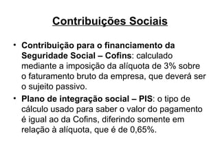 Contribuições Sociais Contribuição para o financiamento da Seguridade Social – Cofins : calculado mediante a imposição da alíquota de 3% sobre o faturamento bruto da empresa, que deverá ser o sujeito passivo. Plano de integração social – PIS : o tipo de cálculo usado para saber o valor do pagamento é igual ao da Cofins, diferindo somente em relação à alíquota, que é de 0,65%.  