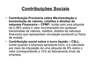 Contribuições Sociais Contribuição Provisória sobre Movimentação e transmissão de valores, créditos e direitos de natureza Financeira – CPMF:  incide com uma alíquota de 0,38% sobre o valor movimentado em qualquer transmissão de valores, créditos, direitos de natureza financeira que representem circulação escritural ou física de moeda. Contribuição social sobre o lucro líquido – CSLL : incide quando a empresa apresenta lucro, e é calculada por meio da imposição de uma alíquota de 9% sobre o valor correspondente a 12% do faturamento bruto da empresa. 