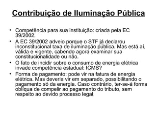 Contribuição de Iluminação Pública Competência para sua instituição: criada pela EC 39/2002. A EC 39/2002 adveio porque o STF já declarou inconstitucional taxa de iluminação pública. Mas está aí, válida e vigente, cabendo agora examinar sua constitucionalidade ou não.  O fato de incidir sobre o consumo de energia elétrica invade competência estadual: ICMS? Forma de pagamento: pode vir na fatura de energia elétrica. Mas deveria vir em separado, possibilitando o pagamento só da energia. Caso contrário, ter-se-á forma oblíqua de compelir ao pagamento do tributo, sem respeito ao devido processo legal. 