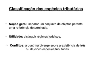 Classificação das espécies tributárias Noção geral:  separar um conjunto de objetos perante uma referência determinada. Utilidade:  distinguir regimes jurídicos. Conflitos:  a doutrina diverge sobre a existência de três ou de cinco espécies tributárias. 