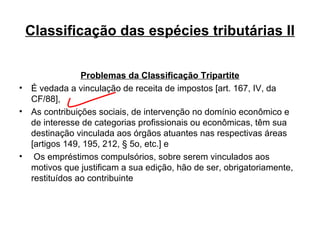 Classificação das espécies tributárias II Problemas da Classificação Tripartite É vedada a vinculação de receita de impostos [art. 167, IV, da CF/88], As contribuições sociais, de intervenção no domínio econômico e de interesse de categorias profissionais ou econômicas, têm sua destinação vinculada aos órgãos atuantes nas respectivas áreas [artigos 149, 195, 212, § 5o, etc.] e Os empréstimos compulsórios, sobre serem vinculados aos motivos que justificam a sua edição, hão de ser, obrigatoriamente, restituídos ao contribuinte 