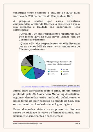 conduzida entre setembro e outubro de 2010 num
universo de 250 executivos de Companhias B2B.
A    pesquisa  revelou    que    esses     executivos
compreendem o valor de Clientes já existentes e que a
sua retenção e lealdade são importantes ítens
estratégicos:
      . Cerca de 72% dos respondentes reportaram que
      pelo menos 20% de suas novas vendas vêm de
      Clientes já existentes.
      . Quase 45% dos respondentes (44.6%) disseram
      que ao menos 60% de suas novas vendas vêm de
      Clientes já existentes.




                                                             Cf www.loyalty360.org e www.sas.com, em:
          www.mailing-lists-direct-blog.com/576/marketing-survey-focuses-on-customer-loyalty-and-repeat-sales/



Numa outra abordagem sobre o tema, em um estudo
publicado pela AMA-American Marketing Assotiation,
algumas demandas estão mudando definitivamente
nossa forma de fazer negócios no mundo de hoje, com
o crescimento acelerado das tecnologias digitais.
Essas demandas afetam as empresas de diversos
ramos de atividade às vezes de formas distintas, mas
usualmente semelhantes e consistentes:

www.ernestocostasantos.blogspot.com                                                                  Page 9
 