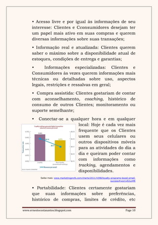 • Acesso livre e por igual às informações de seu
      interesse: Clientes e Cconsumidores desejam ter
      um papel mais ativo em suas compras e querem
      diversas informações sobre suas transações;
      • Informação real e atualizada: Clientes querem
      saber o máximo sobre a disponibilidade atual de
      estoques, condições de entrega e garantias;
      •      Informações especializadas: Clientes e
      Consumidores às vezes querem informações mais
      técnicas ou detalhadas sobre uso, aspectos
      legais, restrições e ressalvas em geral;
      • Compra assistida: Clientes gostariam de contar
      com aconselhamento, coaching, histórico de
      consumo de outros Clientes; monitoramento ou
      suporte semelhante;
      •    Conectar-se a qualquer hora e em qualquer
                            local: Hoje é cada vez mais
                            frequente que os Clientes
                            usem seus celulares ou
                            outros dispositivos móveis
                            para as atividades do dia a
                            dia e queiram poder contar
                            com informações como
                            tracking, agendamentos e
                            disponibilidades.
            Saiba mais: www.marketingprofs.com/charts/2011/4398/loyalty-programs-boost-email-
                                                                        success#ixzz1vE2yz4fE


      • Portabilidade: Clientes certamente gostariam
      que suas informações sobre preferências,
      histórico de compras, limites de crédito, etc

www.ernestocostasantos.blogspot.com                                                 Page 10
 