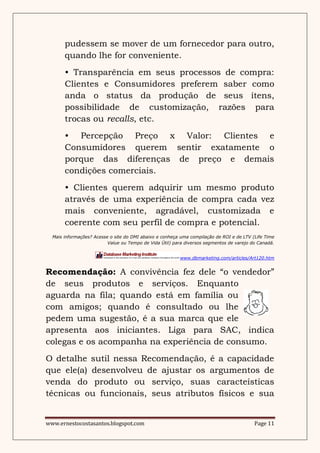 pudessem se mover de um fornecedor para outro,
       quando lhe for conveniente.
       • Transparência em seus processos de compra:
       Clientes e Consumidores preferem saber como
       anda o status da produção de seus ítens,
       possibilidade de customização, razões para
       trocas ou recalls, etc.
       • Percepção Preço x Valor: Clientes e
       Consumidores querem sentir exatamente o
       porque das diferenças de preço e demais
       condições comerciais.
       • Clientes querem adquirir um mesmo produto
       através de uma experiência de compra cada vez
       mais conveniente, agradável, customizada e
       coerente com seu perfil de compra e potencial.
  Mais informações? Acesse o site do DMI abaixo e conheça uma compilação de ROI e de LTV (Life Time
                          Value ou Tempo de Vida Útil) para diversos segmentos de varejo do Canadá.


                                                         www.dbmarketing.com/articles/Art120.htm


Recomendação: A convivência fez dele “o vendedor”
de seus produtos e serviços. Enquanto
aguarda na fila; quando está em família ou
com amigos; quando é consultado ou lhe
pedem uma sugestão, é a sua marca que ele
apresenta aos iniciantes. Liga para SAC, indica
colegas e os acompanha na experiência de consumo.
O detalhe sutil nessa Recomendação, é a capacidade
que ele(a) desenvolveu de ajustar os argumentos de
venda do produto ou serviço, suas caracteísticas
técnicas ou funcionais, seus atributos físicos e sua


www.ernestocostasantos.blogspot.com                                                       Page 11
 