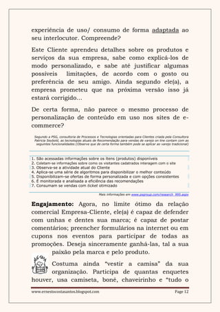 experiência de uso/ consumo de forma adaptada ao
seu interlocutor. Compreende?
Este Cliente aprendeu detalhes sobre os produtos e
serviços da sua empresa, sabe como explicá-los de
modo personalizado, e sabe até justificar algumas
possíveis    limitações, de acordo com o gosto ou
preferência de seu amigo. Ainda segundo ele(a), a
empresa prometeu que na próxima versão isso já
estará corrigido...
De certa forma, não parece o mesmo processo de
personalização de conteúdo em uso nos sites de e-
commerce?
 Segundo a PSG, consultoria de Processos e Tecnologias orientadas para Clientes criada pela Consultora
 Patricia Seybold, as tecnologias atuais de Recomendação para vendas de varejo on line contam com as
  seguintes funcionalidades:(Observe que de certa forma também pode se aplicar ao varejo tradicional)



1.   São acessadas informações sobre os ítens (produtos) disponíveis
2.   Coletam-se informações sobre como os visitantes cadatrados interagem com o site
3.   Observa-se a atividade atual do Cliente
4.   Aplica-se uma série de algoritmos para disponibilizar o melhor conteúdo
5.   Disponibilizam-se ofertas de forma personalizada e com opções consistentes
6.   É monitorada e analisada a eficiência das recomendações
7.   Consumam se vendas com ticket otimizado

                                           Mais informações em www.psgroup.com/research_995.aspx


Engajamento: Agora, no limite ótimo da relação
comercial Empresa-Cliente, ele(a) é capaz de defender
com unhas e dentes sua marca; é capaz de postar
comentários; preencher formulários na internet ou em
cupons nos eventos para participar de todas as
promoções. Deseja sinceramente ganhá-las, tal a sua
      paixão pela marca e pelo produto.
      Costuma ainda “vestir a camisa” da sua
      organização. Participa de quantas enquetes
houver, usa camiseta, boné, chaveirinho e “tudo o
www.ernestocostasantos.blogspot.com                                                          Page 12
 