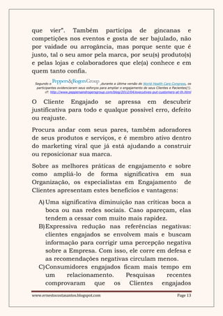 que vier”. Também participa de gincanas e
competições nos eventos e gosta de ser bajulado, não
por vaidade ou arrogância, mas porque sente que é
justo, tal o seu amor pela marca, por seu(s) produto(s)
e pelas lojas e colaboradores que ele(a) conhece e em
quem tanto confia.
 Segundo o                                 ,durante a última versão do World Health Care Congress, os
  participantes evidenciaram seus esforços para ampliar o engajamento de seus Clientes e Pacientes(!).
        cf: http://www.peppersandrogersgroup.com/blog/2012/04/executives-put-customers-at-th.html


O Cliente Engajado se apressa em descubrir
justificativa para todo e qualque possível erro, defeito
ou reajuste.
Procura andar com seus pares, também adoradores
de seus produtos e serviços, e é membro ativo dentro
do marketing viral que já está ajudando a construir
ou reposicionar sua marca.
Sobre as melhores práticas de engajamento e sobre
como ampliá-lo de forma significativa em sua
Organização, os especialistas em Engajamento de
Clientes apresentam estes benefícios e vantagens:
   A) Uma significativa diminuição nas críticas boca a
      boca ou nas redes sociais. Caso apareçam, elas
      tendem a cessar com muito mais rapidez.
   B)Expressiva redução nas referências negativas:
      clientes engajados se envolvem mais e buscam
      informação para corrigir uma percepção negativa
      sobre a Empresa. Com isso, ele corre em defesa e
      as recomendações negativas circulam menos.
   C)Consumidores engajados ficam mais tempo em
      um      relacionamento.    Pesquisas    recentes
      comprovaram que         os Clientes engajados
www.ernestocostasantos.blogspot.com                                                          Page 13
 